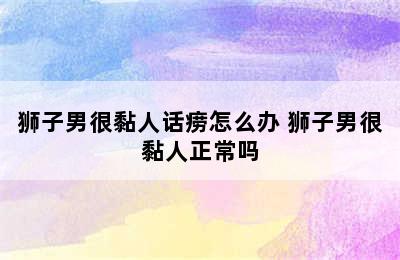 狮子男很黏人话痨怎么办 狮子男很黏人正常吗